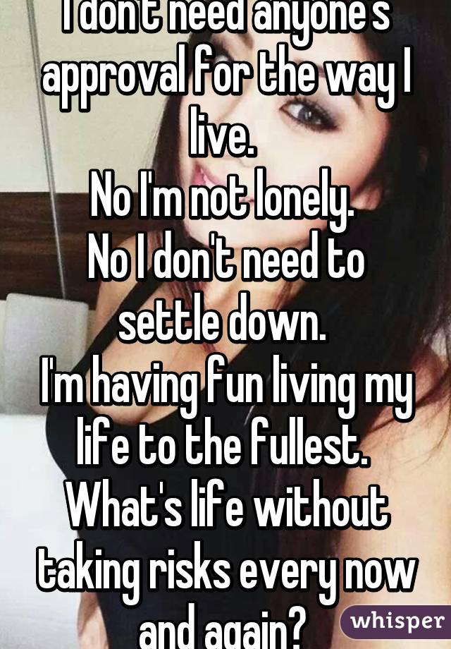 I don't need anyone's approval for the way I live. 
No I'm not lonely. 
No I don't need to settle down. 
I'm having fun living my life to the fullest. 
What's life without taking risks every now and again? 