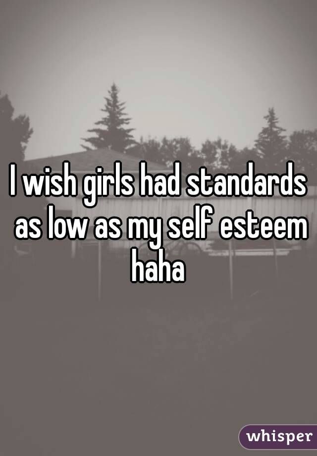 I wish girls had standards as low as my self esteem haha 