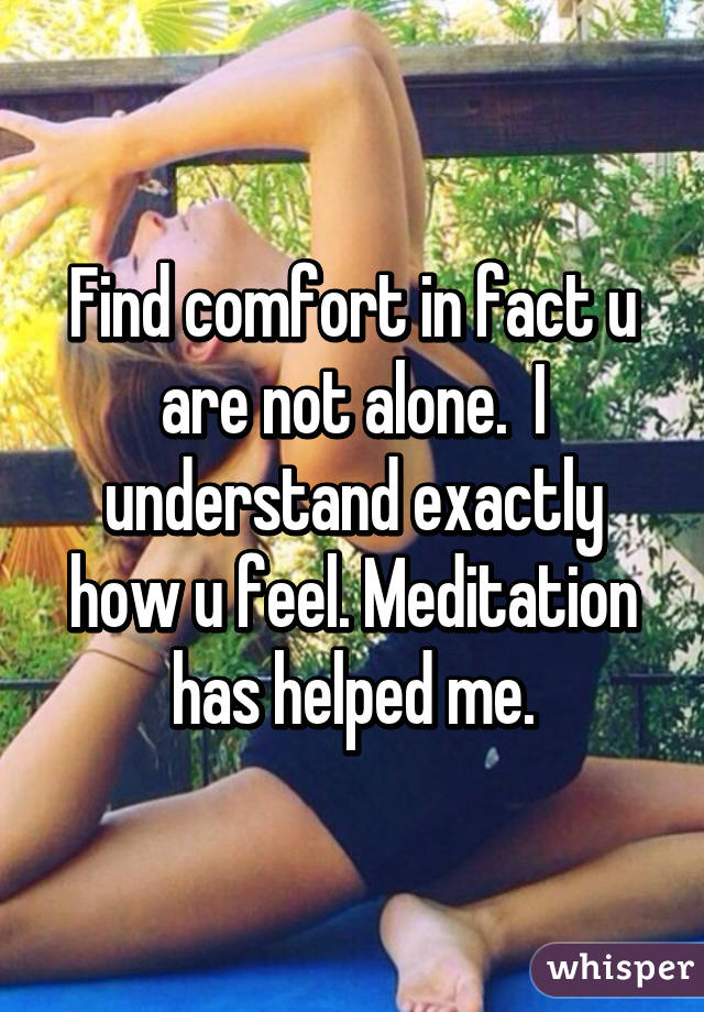 Find comfort in fact u are not alone.  I understand exactly how u feel. Meditation has helped me.