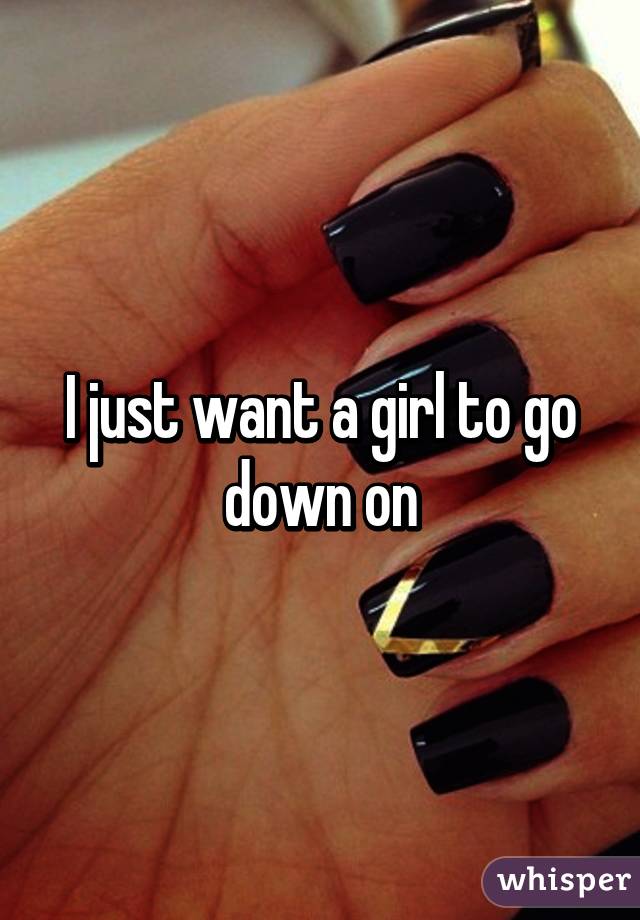 I just want a girl to go down on