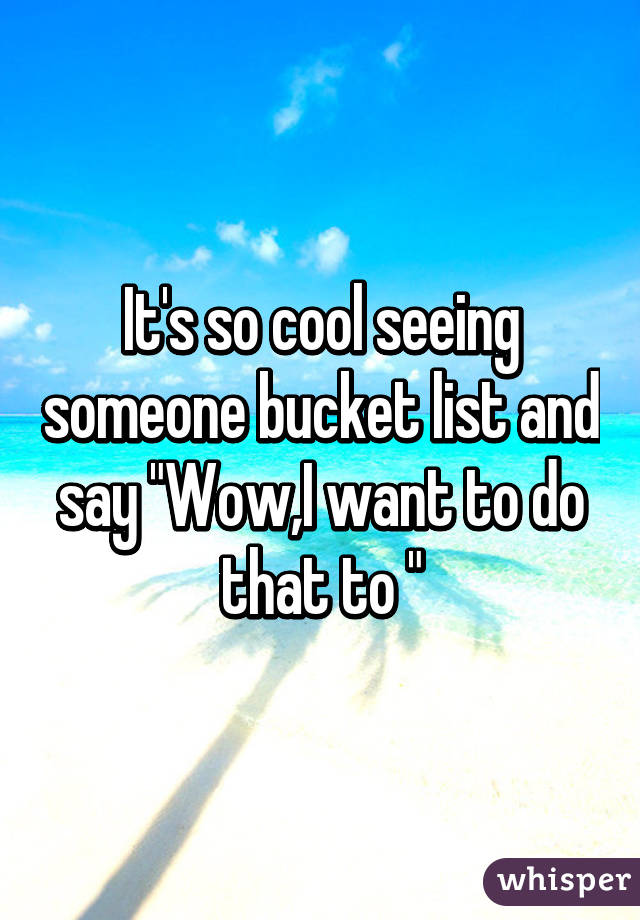 It's so cool seeing someone bucket list and say "Wow,I want to do that to "