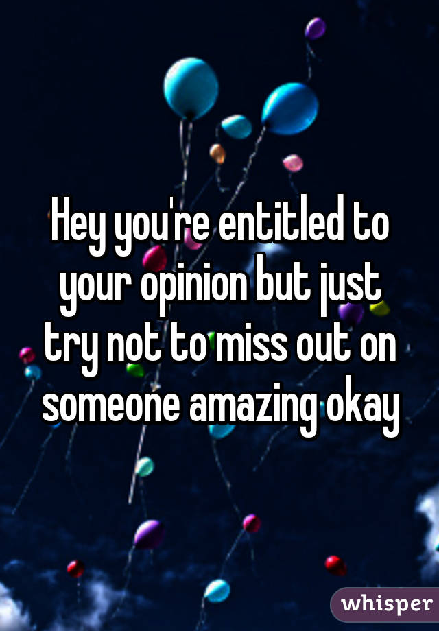 Hey you're entitled to your opinion but just try not to miss out on someone amazing okay