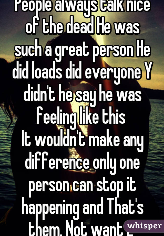 People always talk nice of the dead He was such a great person He did loads did everyone Y didn't he say he was feeling like this 
It wouldn't make any difference only one person can stop it happening and That's them. Not want 2 