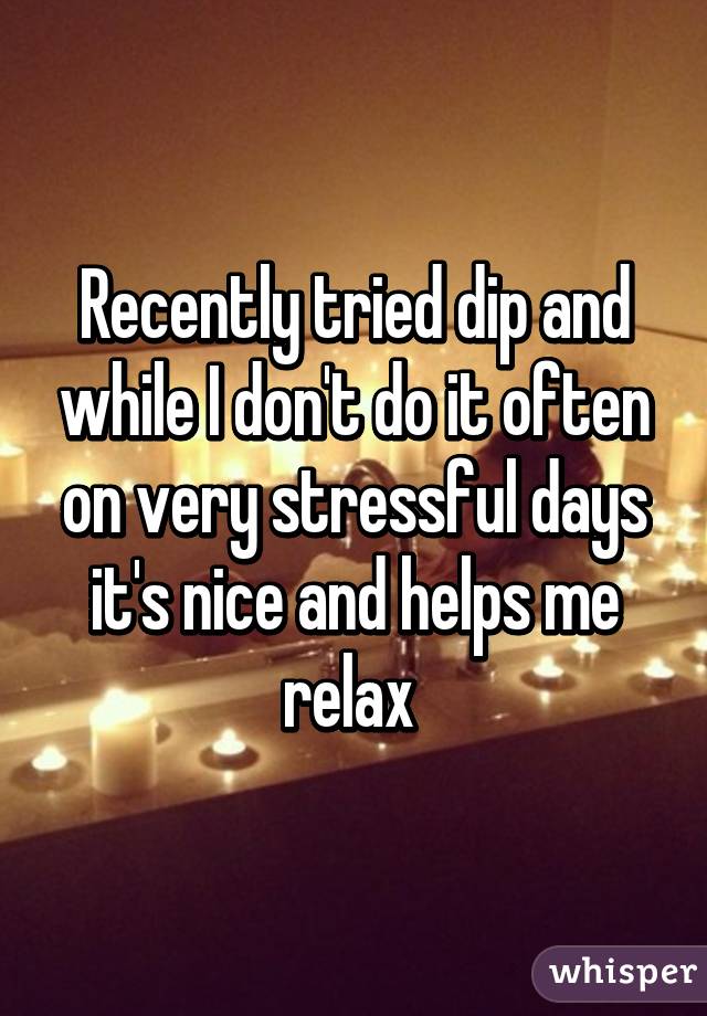 Recently tried dip and while I don't do it often on very stressful days it's nice and helps me relax 