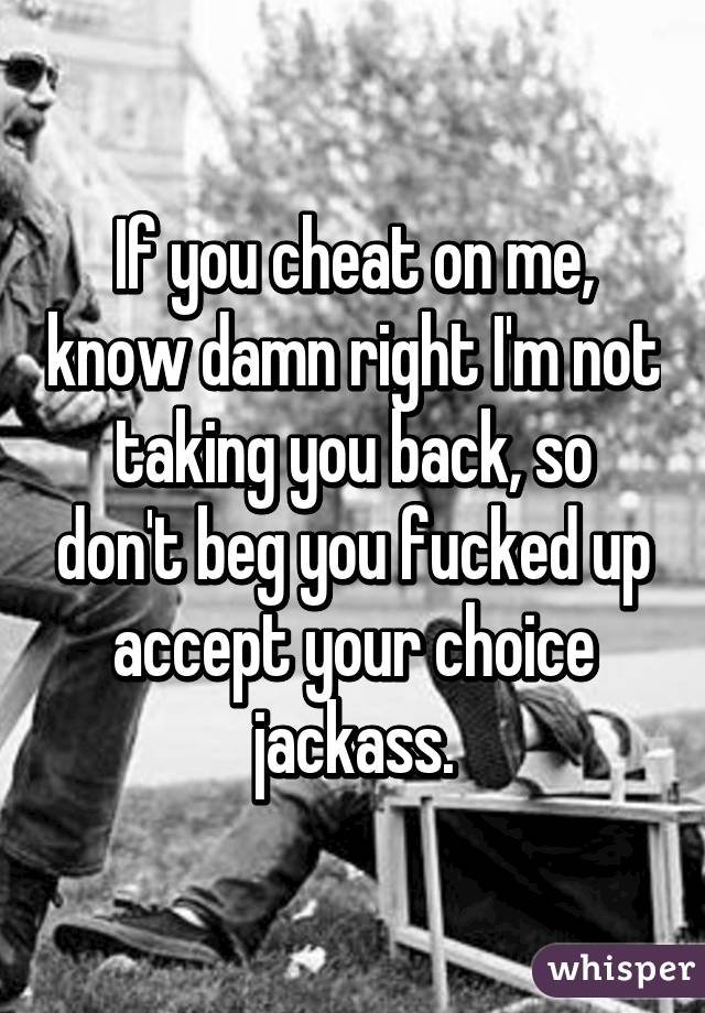 If you cheat on me, know damn right I'm not taking you back, so don't beg you fucked up accept your choice jackass.