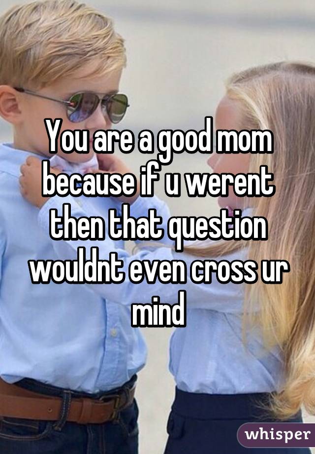 You are a good mom because if u werent then that question wouldnt even cross ur mind