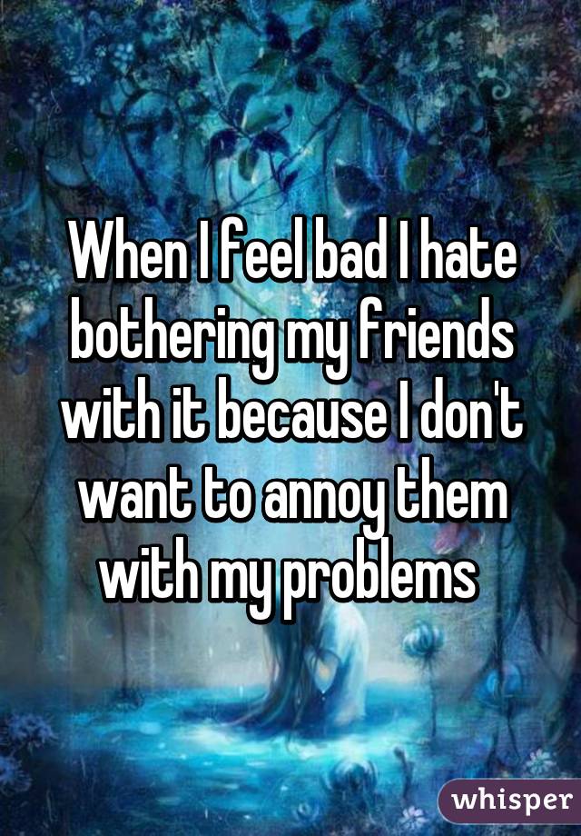 When I feel bad I hate bothering my friends with it because I don't want to annoy them with my problems 