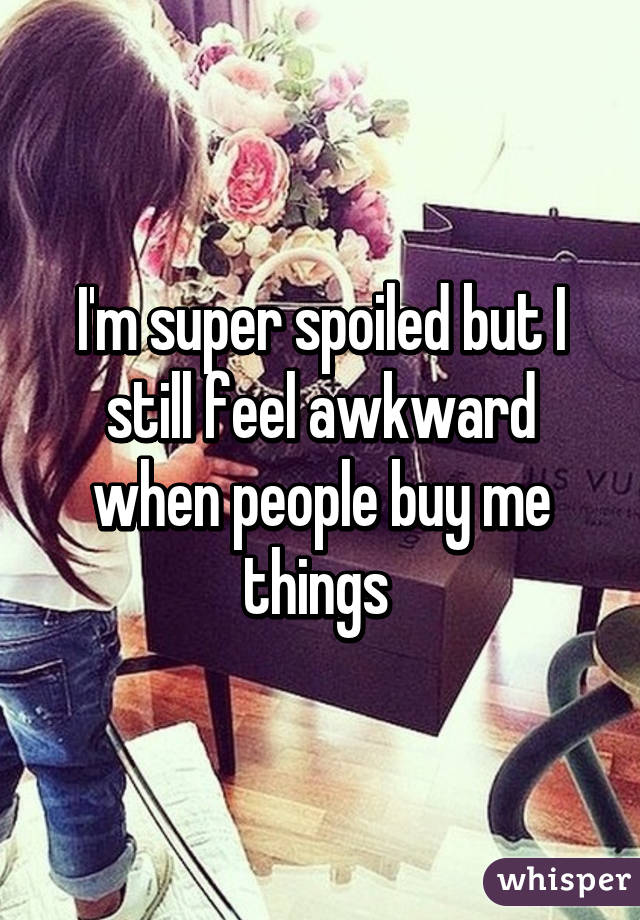 I'm super spoiled but I still feel awkward when people buy me things 