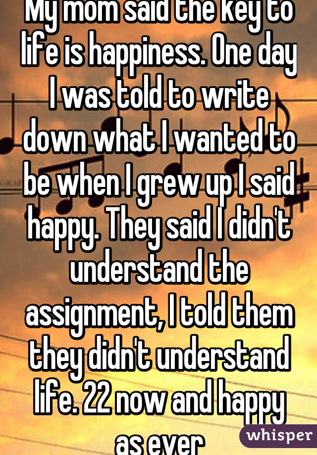 My mom said the key to life is happiness. One day I was told to write down what I wanted to be when I grew up I said happy. They said I didn't understand the assignment, I told them they didn't understand life. 22 now and happy as ever