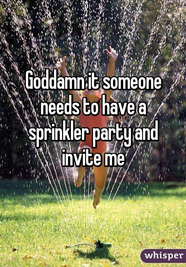 Goddamn it someone needs to have a sprinkler party and invite me
