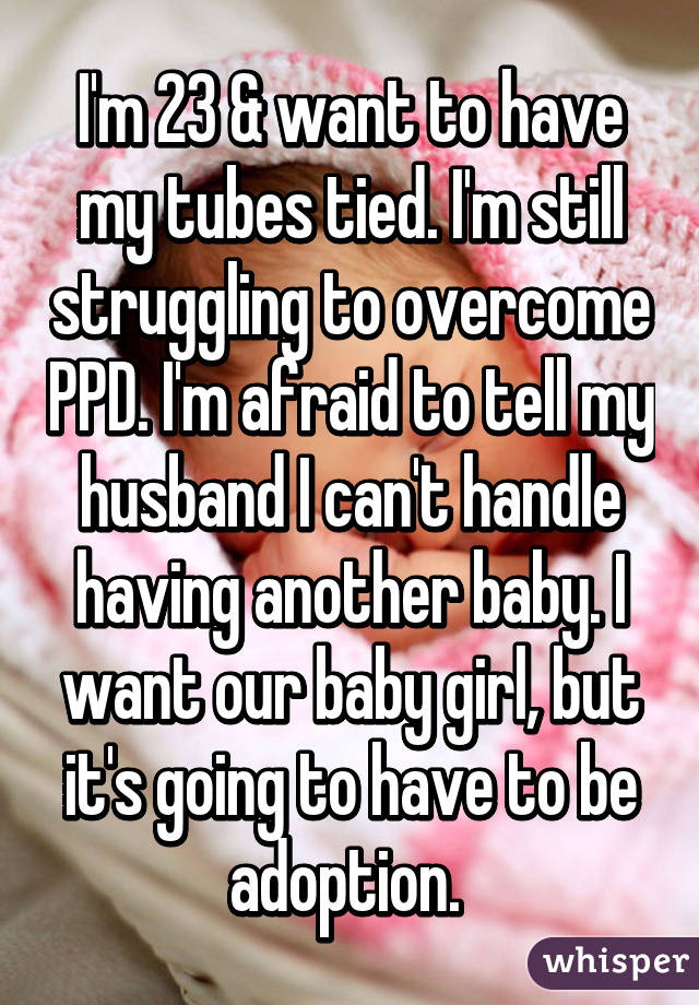 I'm 23 & want to have my tubes tied. I'm still struggling to overcome PPD. I'm afraid to tell my husband I can't handle having another baby. I want our baby girl, but it's going to have to be adoption. 