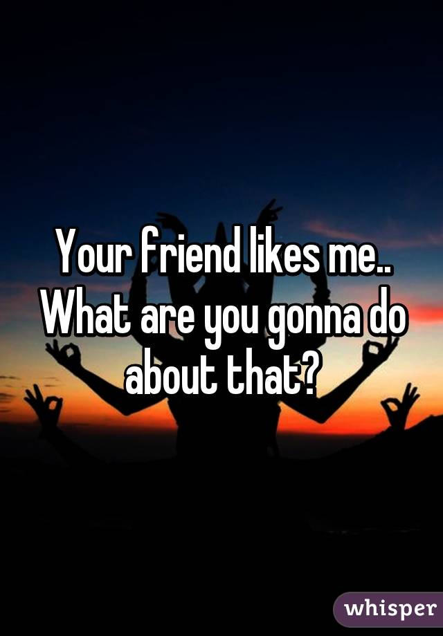 Your friend likes me.. What are you gonna do about that?