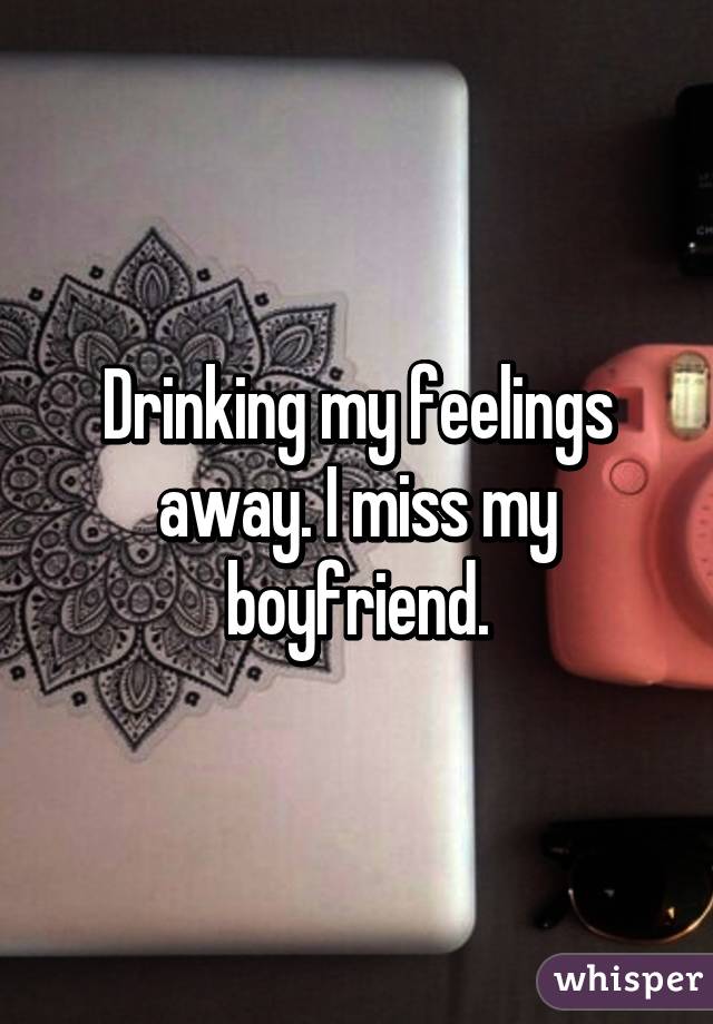 Drinking my feelings away. I miss my boyfriend.