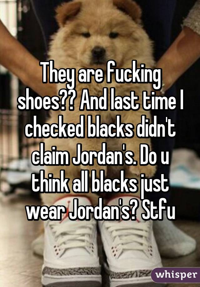 They are fucking shoes?? And last time I checked blacks didn't claim Jordan's. Do u think all blacks just wear Jordan's? Stfu