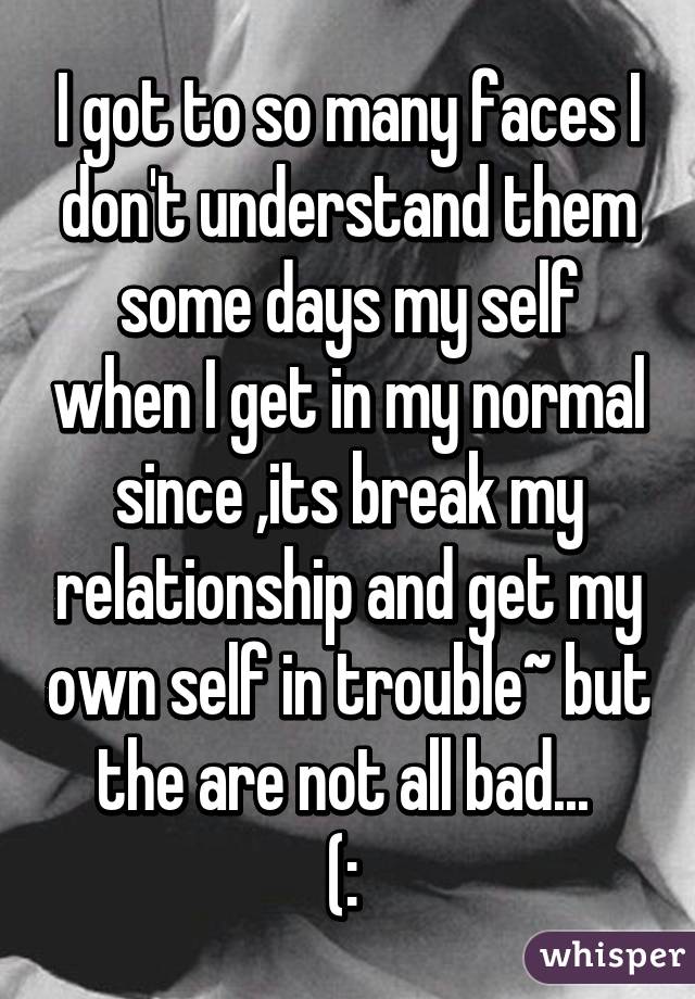 I got to so many faces I don't understand them some days my self when I get in my normal since ,its break my relationship and get my own self in trouble~ but the are not all bad... 
(: 