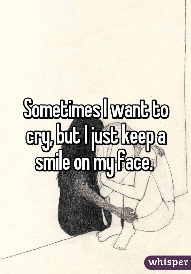 Sometimes I want to cry, but I just keep a smile on my face. 