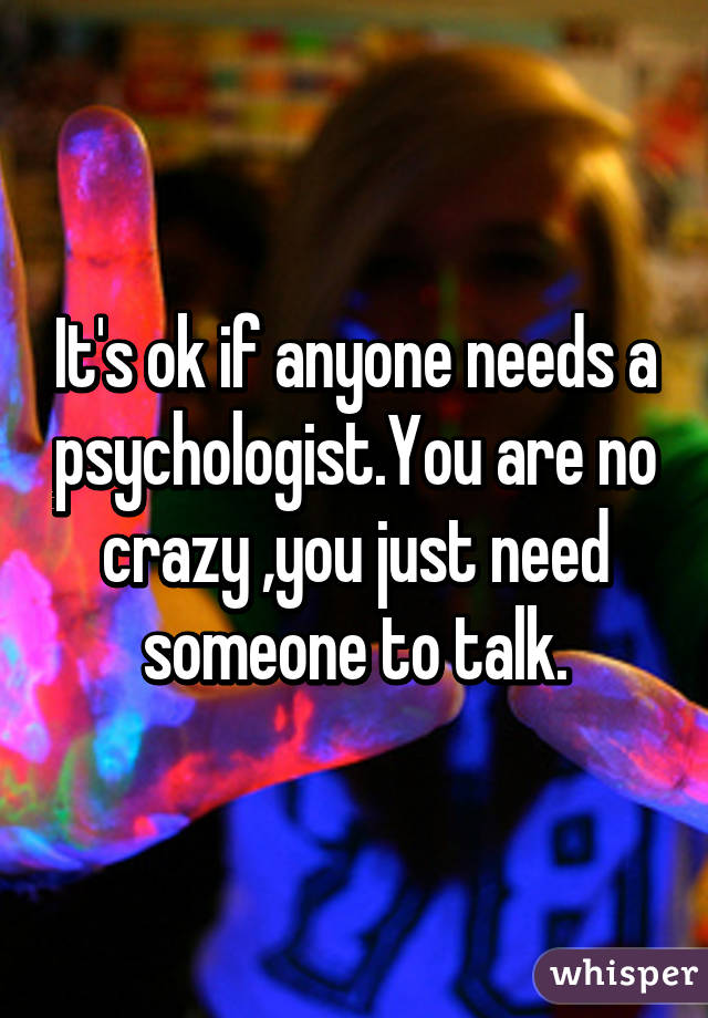 It's ok if anyone needs a psychologist.You are no crazy ,you just need someone to talk.