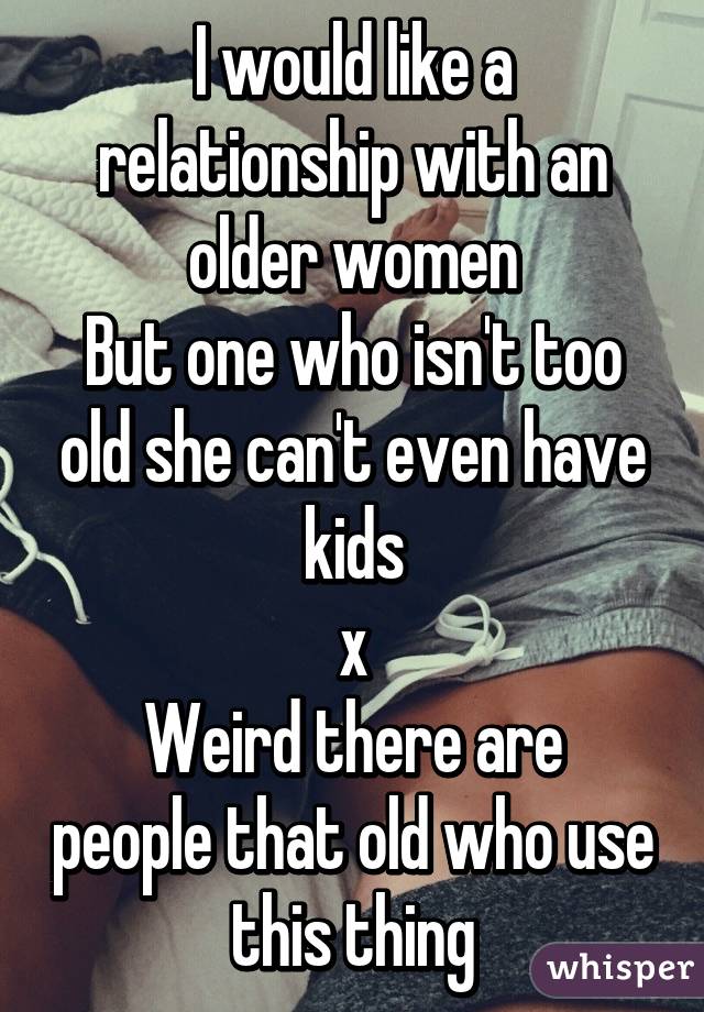 I would like a relationship with an older women
But one who isn't too old she can't even have kids
x\
Weird there are people that old who use this thing