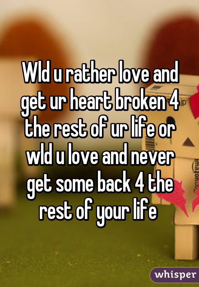 Wld u rather love and get ur heart broken 4 the rest of ur life or wld u love and never get some back 4 the rest of your life 