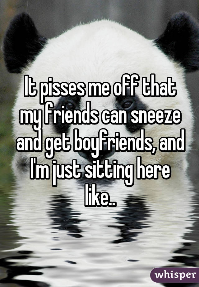 It pisses me off that my friends can sneeze and get boyfriends, and I'm just sitting here like..