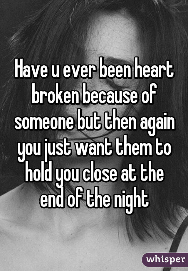 Have u ever been heart broken because of someone but then again you just want them to hold you close at the end of the night