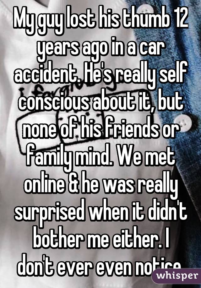 My guy lost his thumb 12 years ago in a car accident. He's really self conscious about it, but none of his friends or family mind. We met online & he was really surprised when it didn't bother me either. I don't ever even notice.