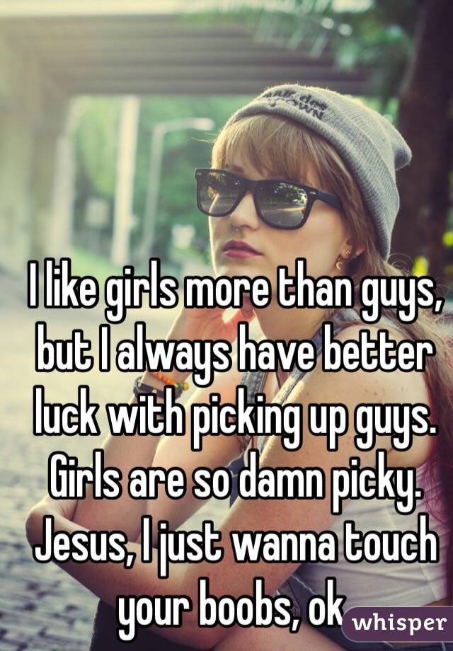 I like girls more than guys, but I always have better luck with picking up guys. Girls are so damn picky. Jesus, I just wanna touch your boobs, ok. 