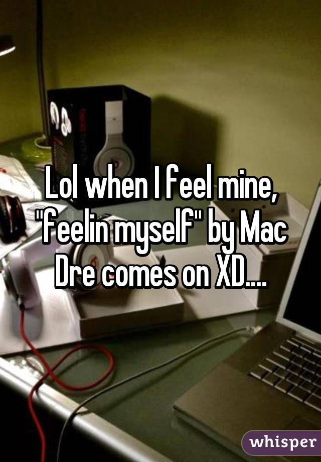 Lol when I feel mine, "feelin myself" by Mac Dre comes on XD....