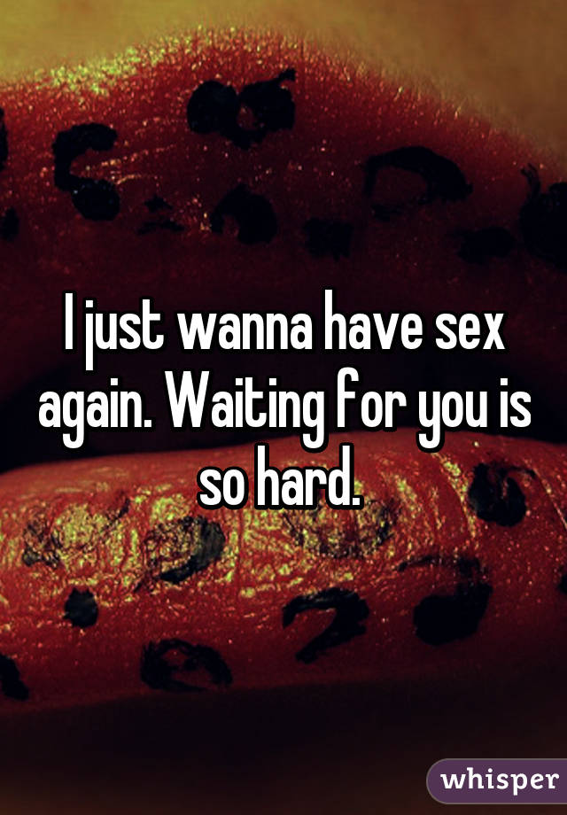 I just wanna have sex again. Waiting for you is so hard. 