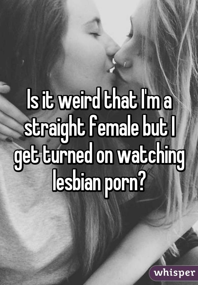 Is it weird that I'm a straight female but I get turned on watching lesbian porn?