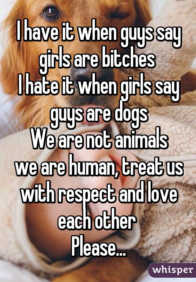 I have it when guys say girls are bitches 
I hate it when girls say guys are dogs
We are not animals we are human, treat us with respect and love each other 
Please...