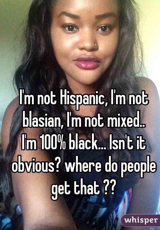 I'm not Hispanic, I'm not blasian, I'm not mixed.. 
I'm 100% black... Isn't it obvious? where do people get that ?? 