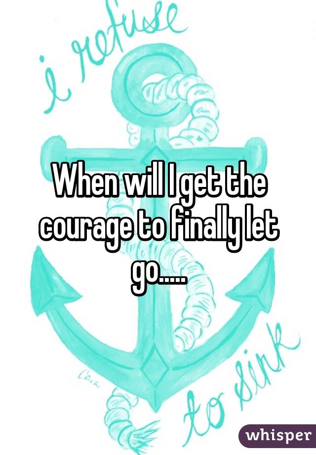 When will I get the courage to finally let go.....