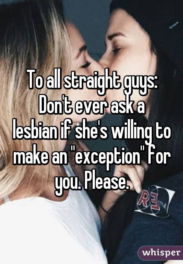 To all straight guys:
Don't ever ask a lesbian if she's willing to make an "exception" for you. Please.