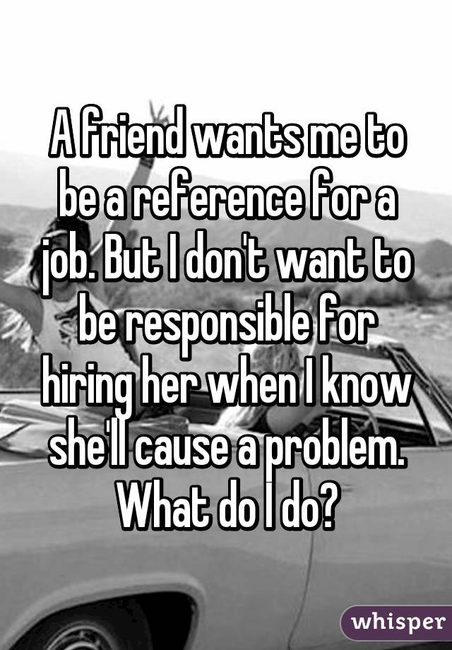 A friend wants me to be a reference for a job. But I don't want to be responsible for hiring her when I know she'll cause a problem. What do I do?