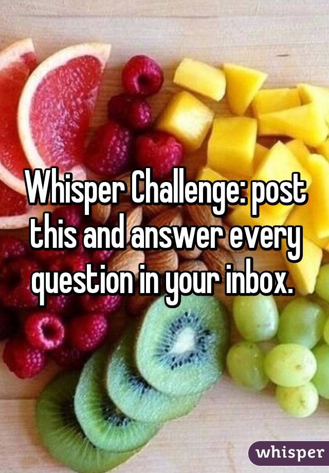 Whisper Challenge: post this and answer every question in your inbox. 