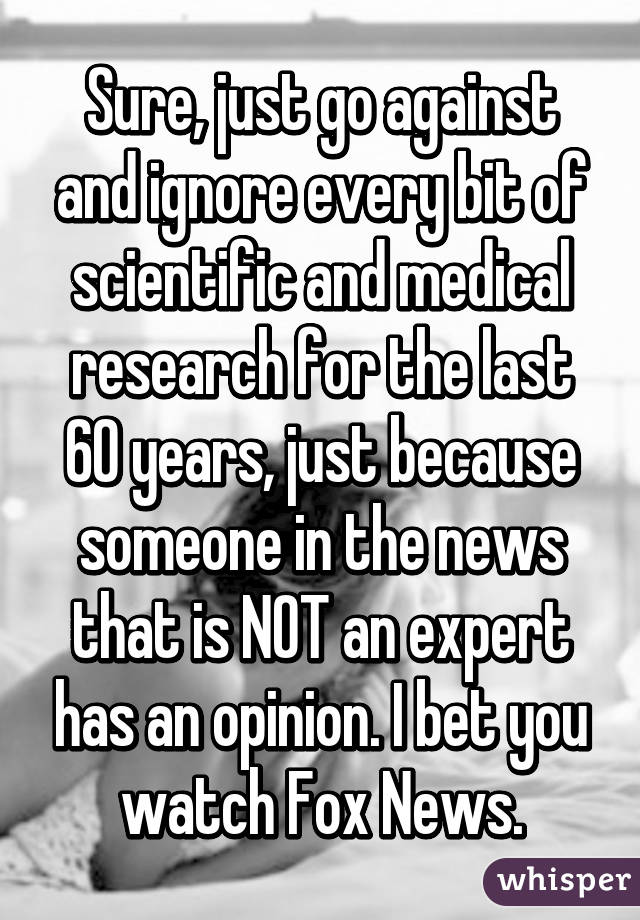 Sure, just go against and ignore every bit of scientific and medical research for the last 60 years, just because someone in the news that is NOT an expert has an opinion. I bet you watch Fox News.