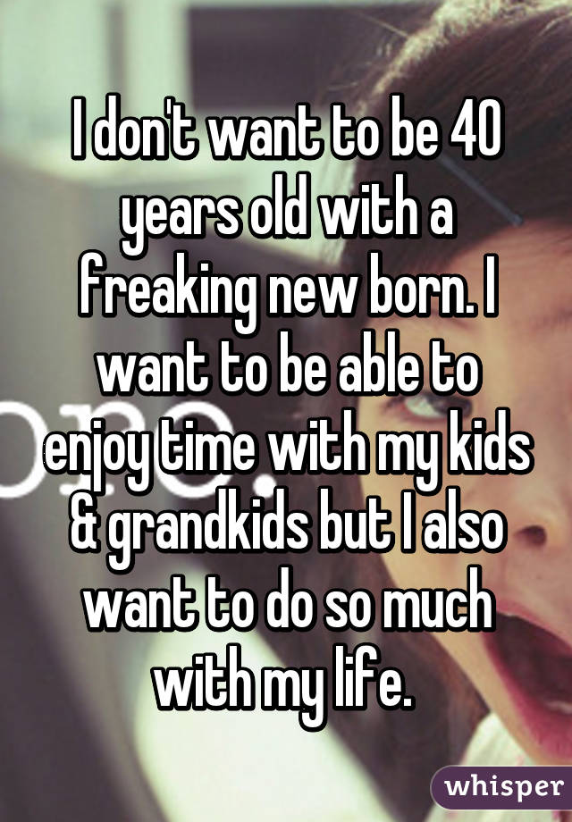 I don't want to be 40 years old with a freaking new born. I want to be able to enjoy time with my kids & grandkids but I also want to do so much with my life. 