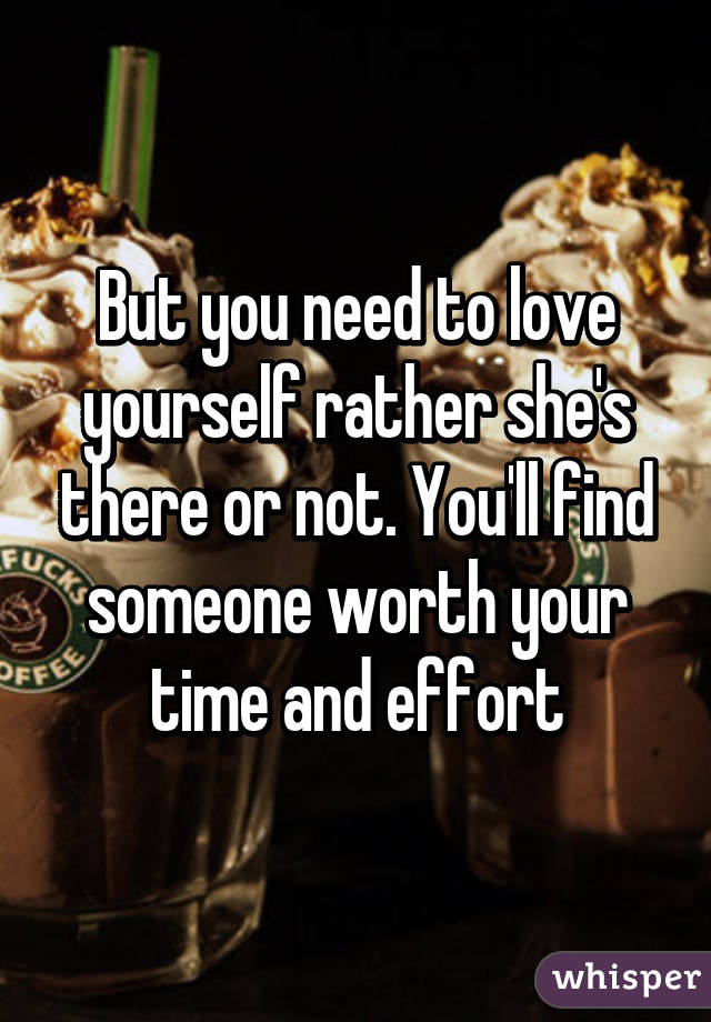 But you need to love yourself rather she's there or not. You'll find someone worth your time and effort