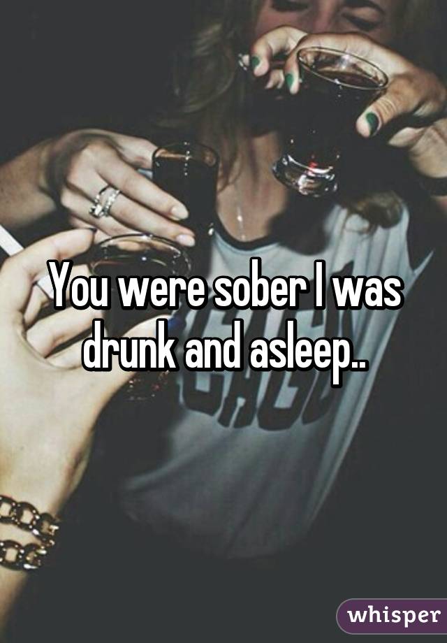 You were sober I was drunk and asleep..