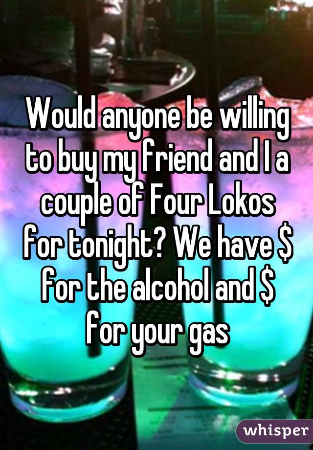 Would anyone be willing to buy my friend and I a couple of Four Lokos for tonight? We have $ for the alcohol and $ for your gas