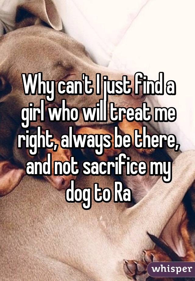 Why can't I just find a girl who will treat me right, always be there, and not sacrifice my dog to Ra