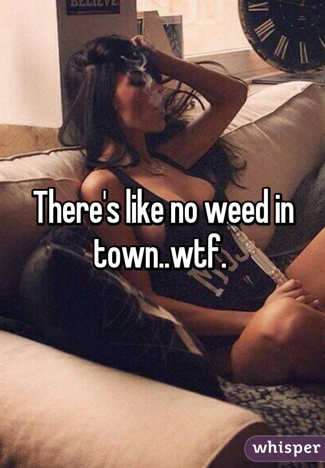 There's like no weed in town..wtf. 