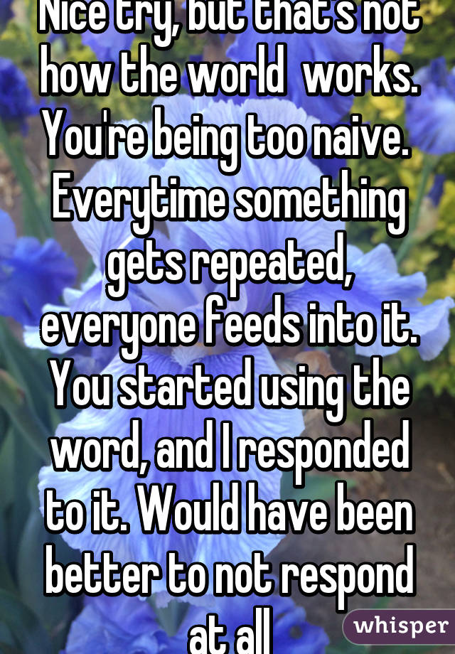 Nice try, but that's not how the world  works. You're being too naive. 
Everytime something gets repeated, everyone feeds into it. You started using the word, and I responded to it. Would have been better to not respond at all