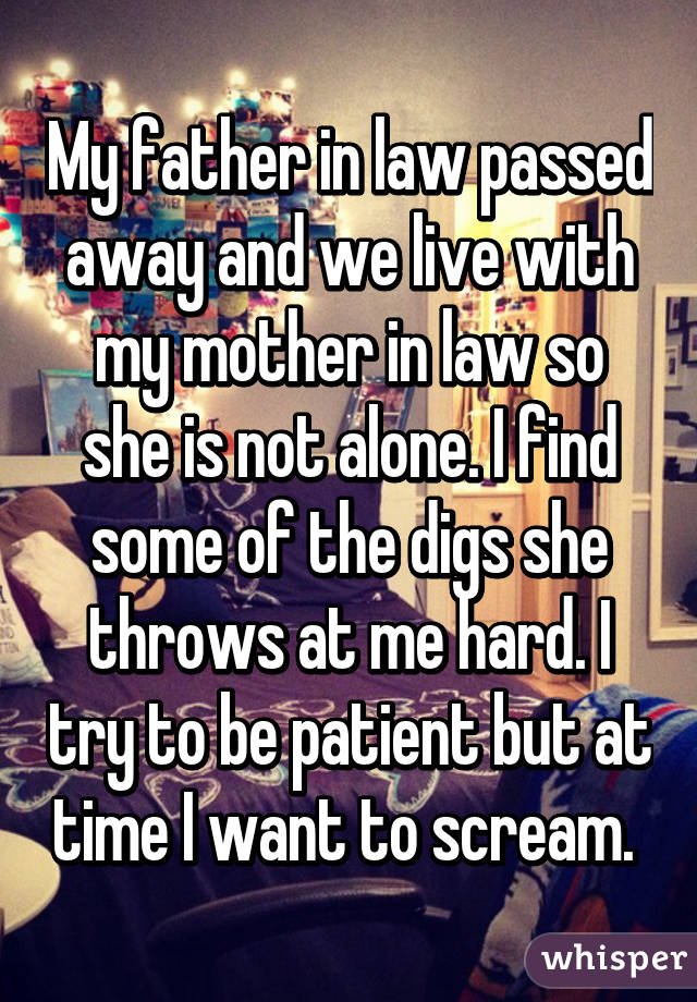 My father in law passed away and we live with my mother in law so she is not alone. I find some of the digs she throws at me hard. I try to be patient but at time I want to scream. 