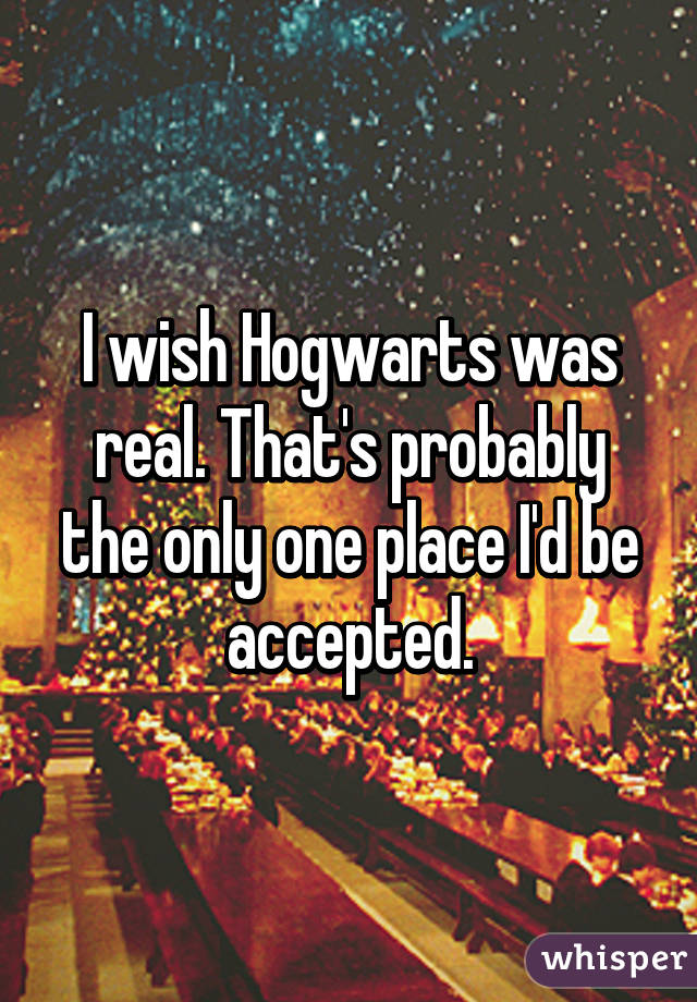 I wish Hogwarts was real. That's probably the only one place I'd be accepted.