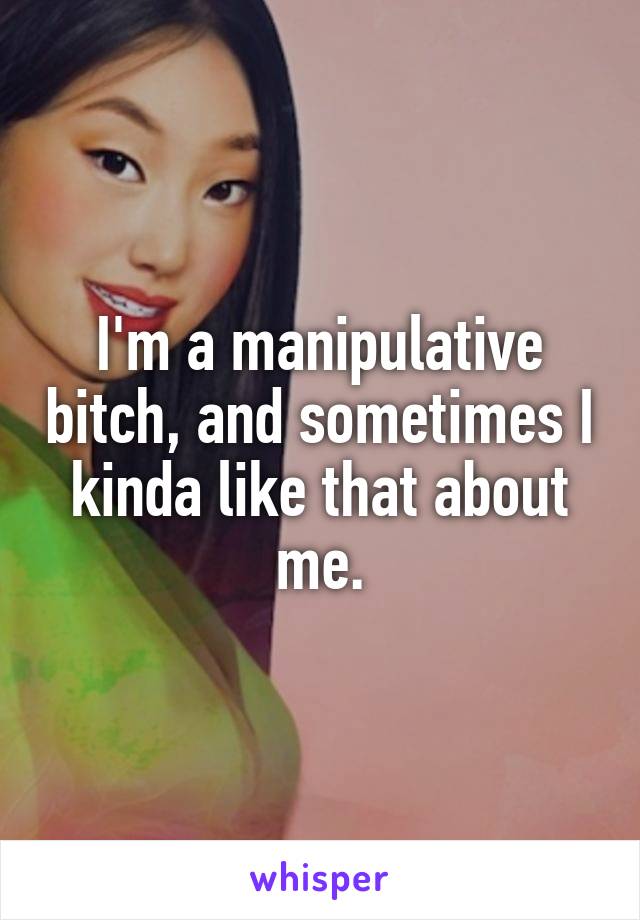 I'm a manipulative bitch, and sometimes I kinda like that about me.