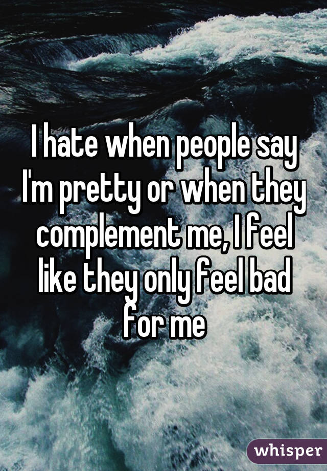 I hate when people say I'm pretty or when they complement me, I feel like they only feel bad for me