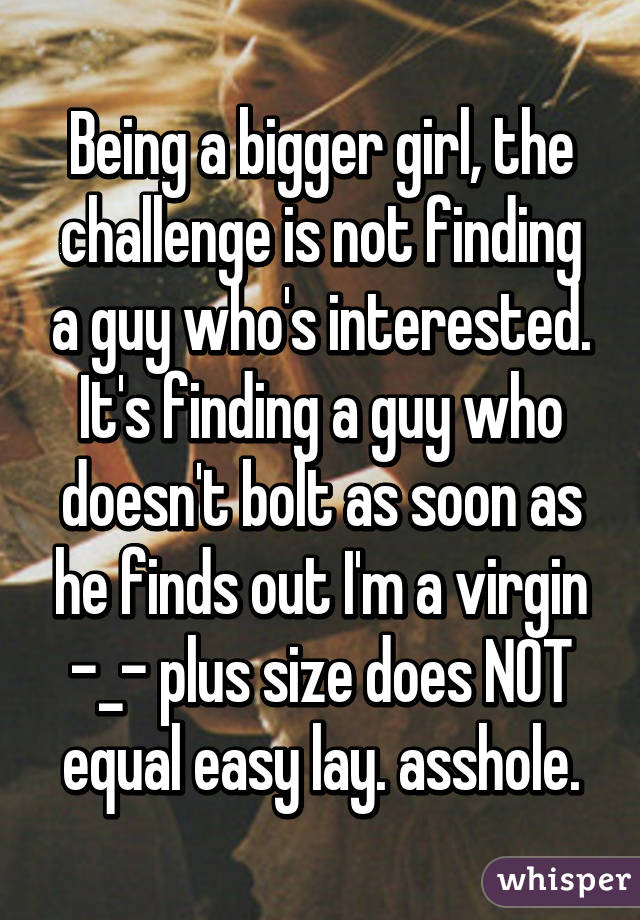 Being a bigger girl, the challenge is not finding a guy who's interested. It's finding a guy who doesn't bolt as soon as he finds out I'm a virgin -_- plus size does NOT equal easy lay. asshole.