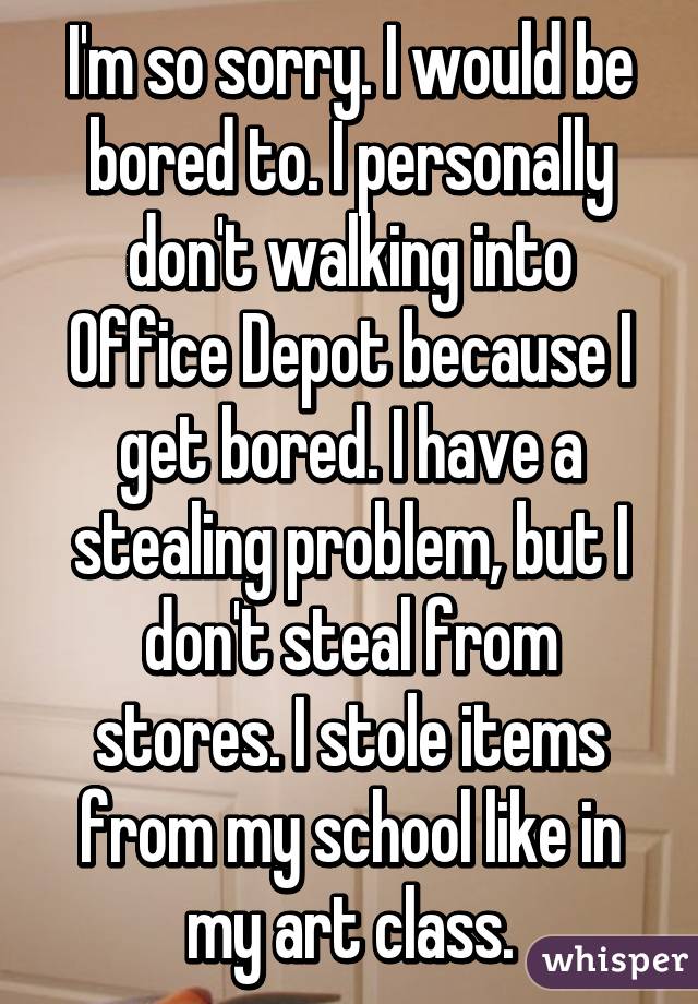 I'm so sorry. I would be bored to. I personally don't walking into Office Depot because I get bored. I have a stealing problem, but I don't steal from stores. I stole items from my school like in my art class.